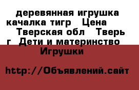 деревянная игрушка-качалка тигр › Цена ­ 700 - Тверская обл., Тверь г. Дети и материнство » Игрушки   